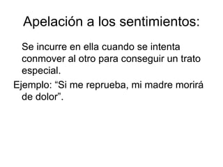 Apelación a los sentimientos: Se incurre en ella cuando se intenta conmover al otro para conseguir un trato especial. Ejemplo: “Si me reprueba, mi madre morirá de dolor”. 