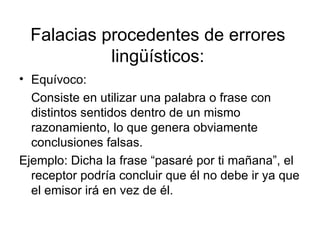 Falacias procedentes de errores lingüísticos: Equívoco:  Consiste en utilizar una palabra o frase con distintos sentidos dentro de un mismo razonamiento, lo que genera obviamente conclusiones falsas. Ejemplo: Dicha la frase “pasaré por ti mañana”, el receptor podría concluir que él no debe ir ya que el emisor irá en vez de él. 