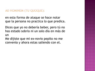 en esta forma de ataque se hace notar
que la persona no practica lo que predica.
Dices que yo no debería beber, pero tú no
has estado sobrio ni un solo día en más de
un
Me dijiste que mi ex-novio pepito no me
convenía y ahora estas saliendo con el.
 