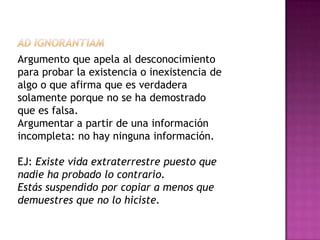 Argumento que apela al desconocimiento
para probar la existencia o inexistencia de
algo o que afirma que es verdadera
solamente porque no se ha demostrado
que es falsa.
Argumentar a partir de una información
incompleta: no hay ninguna información.

EJ: Existe vida extraterrestre puesto que
nadie ha probado lo contrario.
Estás suspendido por copiar a menos que
demuestres que no lo hiciste.
 