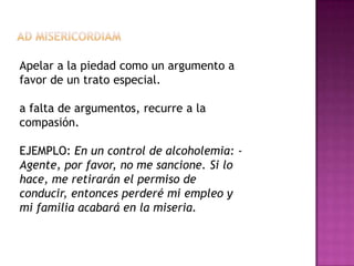 Apelar a la piedad como un argumento a
favor de un trato especial.

a falta de argumentos, recurre a la
compasión.

EJEMPLO: En un control de alcoholemia: -
Agente, por favor, no me sancione. Si lo
hace, me retirarán el permiso de
conducir, entonces perderé mi empleo y
mi familia acabará en la miseria.
 