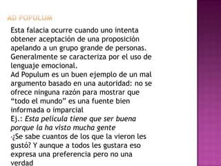 Esta falacia ocurre cuando uno intenta
obtener aceptación de una proposición
apelando a un grupo grande de personas.
Generalmente se caracteriza por el uso de
lenguaje emocional.
Ad Populum es un buen ejemplo de un mal
argumento basado en una autoridad: no se
ofrece ninguna razón para mostrar que
“todo el mundo” es una fuente bien
informada o imparcial
Ej.: Esta película tiene que ser buena
porque la ha visto mucha gente
•¿Se sabe cuantos de los que la vieron les
gustó? Y aunque a todos les gustara eso
expresa una preferencia pero no una
verdad
 