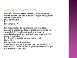 también llamado error inverso, es una falacia
formal que se comete al razonar según la siguiente
forma argumental:
Si A, entonces B
B
Por lo tanto, A
Los argumentos de esta forma son inválidos,
porque la verdad de las premisas no garantiza la
verdad de la conclusión: podría ser que las
premisas fueran todas verdaderas y la conclusión
aún así sea falsa
EJ: Si está nevando, entonces hace frío.
Hace frío.
Por lo tanto, está nevando
Aun cuando ambas premisas sean verdaderas, la
conclusión podría ser falsa, porque no siempre que
hace frío está nevando.
 