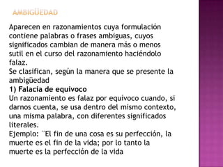 Aparecen en razonamientos cuya formulación
contiene palabras o frases ambiguas, cuyos
significados cambian de manera más o menos
sutil en el curso del razonamiento haciéndolo
falaz.
Se clasifican, según la manera que se presente la
ambigüedad
1) Falacia de equivoco
Un razonamiento es falaz por equívoco cuando, si
darnos cuenta, se usa dentro del mismo contexto,
una misma palabra, con diferentes significados
literales.
Ejemplo: ¨El fin de una cosa es su perfección, la
muerte es el fin de la vida; por lo tanto la
muerte es la perfección de la vida
 