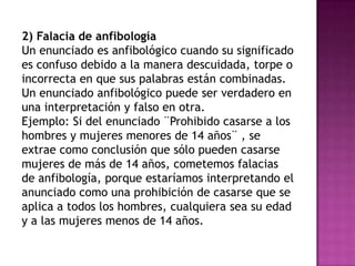 2) Falacia de anfibología
Un enunciado es anfibológico cuando su significado
es confuso debido a la manera descuidada, torpe o
incorrecta en que sus palabras están combinadas.
Un enunciado anfibológico puede ser verdadero en
una interpretación y falso en otra.
Ejemplo: Si del enunciado ¨Prohibido casarse a los
hombres y mujeres menores de 14 años¨ , se
extrae como conclusión que sólo pueden casarse
mujeres de más de 14 años, cometemos falacias
de anfibología, porque estaríamos interpretando el
anunciado como una prohibición de casarse que se
aplica a todos los hombres, cualquiera sea su edad
y a las mujeres menos de 14 años.
 