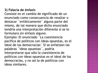 3) Falacia de énfasis
Consiste en el cambio de significado de un
enunciado como consecuencia de resaltar o
destacar ¨enfáticamente¨ alguna parte del
mismo, de tal manera que dicho enunciado
tendría una interpretación diferente si se lo
formulara sin énfasis alguno.
Ejemplo: El enunciado ¨La coexistencia
pacífica de políticos con ideas opuestas, es el
ideal de las democracias¨ Si se enfatizan las
palabras ¨ideas opuestas¨, podría
interpretarse que sólo la coexistencia de
políticos con ideas opuestas es el ideal de las
democracias, y no así la de políticos con
ideas similares.
 