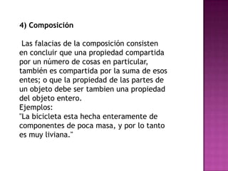 4) Composición

 Las falacias de la composición consisten
en concluir que una propiedad compartida
por un número de cosas en particular,
también es compartida por la suma de esos
entes; o que la propiedad de las partes de
un objeto debe ser tambien una propiedad
del objeto entero.
Ejemplos:
"La bicicleta esta hecha enteramente de
componentes de poca masa, y por lo tanto
es muy liviana."
 