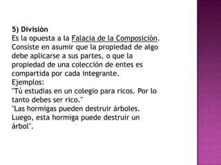 5) División
Es la opuesta a la Falacia de la Composición.
Consiste en asumir que la propiedad de algo
debe aplicarse a sus partes, o que la
propiedad de una colección de entes es
compartida por cada integrante.
Ejemplos:
"Tú estudias en un colegio para ricos. Por lo
tanto debes ser rico."
"Las hormigas pueden destruir árboles.
Luego, esta hormiga puede destruir un
árbol".
 