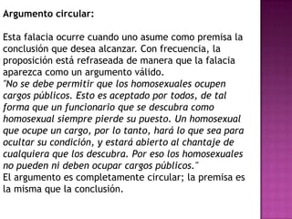 Argumento circular:

Esta falacia ocurre cuando uno asume como premisa la
conclusión que desea alcanzar. Con frecuencia, la
proposición está refraseada de manera que la falacia
aparezca como un argumento válido.
"No se debe permitir que los homosexuales ocupen
cargos públicos. Esto es aceptado por todos, de tal
forma que un funcionario que se descubra como
homosexual siempre pierde su puesto. Un homosexual
que ocupe un cargo, por lo tanto, hará lo que sea para
ocultar su condición, y estará abierto al chantaje de
cualquiera que los descubra. Por eso los homosexuales
no pueden ni deben ocupar cargos públicos."
El argumento es completamente circular; la premisa es
la misma que la conclusión.
 