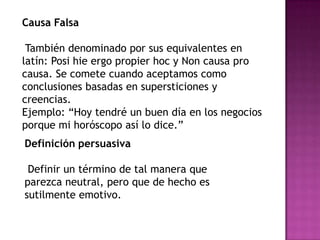Causa Falsa

 También denominado por sus equivalentes en
latín: Posi hie ergo propier hoc y Non causa pro
causa. Se comete cuando aceptamos como
conclusiones basadas en supersticiones y
creencias.
Ejemplo: “Hoy tendré un buen día en los negocios
porque mi horóscopo así lo dice.”
Definición persuasiva

 Definir un término de tal manera que
parezca neutral, pero que de hecho es
sutilmente emotivo.
 