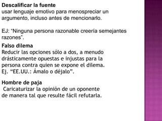Descalificar la fuente
usar lenguaje emotivo para menospreciar un
argumento, incluso antes de mencionarlo.

EJ: “Ninguna persona razonable creería semejantes
razones”.
Falso dilema
Reducir las opciones sólo a dos, a menudo
drásticamente opuestas e injustas para la
persona contra quien se expone el dilema.
Ej. “EE.UU.: Ámalo o déjalo”.

Hombre de paja
 Caricaturizar la opinión de un oponente
de manera tal que resulte fácil refutarla.
 