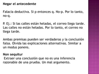 Negar el antecedente

Falacia deductiva. Si p entonces q. No-p. Por lo tanto,
no-q.

P. Ej.: Si las calles están heladas, el correo llega tarde.
Las calles no están heladas. Por lo tanto, el correo no
llega tarde.

Ambas premisas pueden ser verdaderas y la conclusión
falsa. Olvida las explicaciones alternativas. Similar a
un modus ponens.

Non sequitur
 Extraer una conclusión que no es una inferencia
razonable de una prueba. Un mal argumento.
 