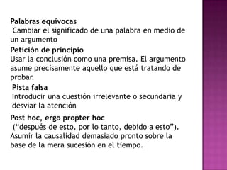 Palabras equívocas
 Cambiar el significado de una palabra en medio de
un argumento
Petición de principio
Usar la conclusión como una premisa. El argumento
asume precisamente aquello que está tratando de
probar.
Pista falsa
Introducir una cuestión irrelevante o secundaria y
desviar la atención
Post hoc, ergo propter hoc
 (“después de esto, por lo tanto, debido a esto”).
Asumir la causalidad demasiado pronto sobre la
base de la mera sucesión en el tiempo.
 