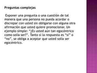 Preguntas complejas

 Exponer una pregunta o una cuestión de tal
manera que una persona no pueda acordar o
discrepar con usted sin obligarse con alguna otra
afirmación que usted quiere promocionar. Un
ejemplo simple: “¿Es usted aún tan egocéntrico
como solía ser?”. Tanto si la respuesta es “sí” o
“no”, se obliga a aceptar que usted solía ser
egocéntrico.
 