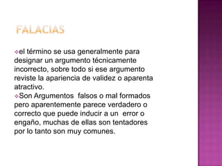 el término se usa generalmente para
designar un argumento técnicamente
incorrecto, sobre todo si ese argumento
reviste la apariencia de validez o aparenta
atractivo.
Son Argumentos falsos o mal formados
pero aparentemente parece verdadero o
correcto que puede inducir a un error o
engaño, muchas de ellas son tentadores
por lo tanto son muy comunes.
 