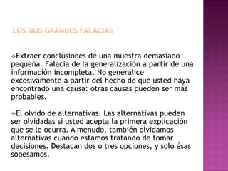 Extraer conclusiones de una muestra demasiado
pequeña. Falacia de la generalización a partir de una
información incompleta. No generalice
excesivamente a partir del hecho de que usted haya
encontrado una causa: otras causas pueden ser más
probables.

El olvido de alternativas. Las alternativas pueden
ser olvidadas si usted acepta la primera explicación
que se le ocurra. A menudo, también olvidamos
alternativas cuando estamos tratando de tomar
decisiones. Destacan dos o tres opciones, y solo ésas
sopesamos.
 