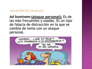 Ad hominem:(ataque personal): Es de
las más frecuentes y usadas. Es un tipo
de falacia de distracción en la que se
cambia de tema con un ataque
personal.
 