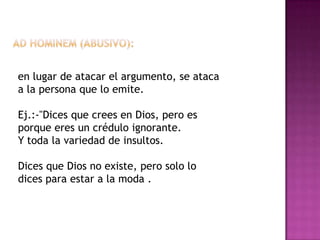en lugar de atacar el argumento, se ataca
a la persona que lo emite.

Ej.:-"Dices que crees en Dios, pero es
porque eres un crédulo ignorante.
Y toda la variedad de insultos.

Dices que Dios no existe, pero solo lo
dices para estar a la moda .
 