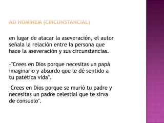 en lugar de atacar la aseveración, el autor
señala la relación entre la persona que
hace la aseveración y sus circunstancias.

-"Crees en Dios porque necesitas un papá
imaginario y absurdo que le dé sentido a
tu patética vida".
 Crees en Dios porque se murió tu padre y
necesitas un padre celestial que te sirva
de consuelo".
 