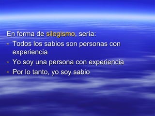 En forma de silogismo, sería:
- Todos los sabios son personas con
  experiencia
- Yo soy una persona con experiencia
- Por lo tanto, yo soy sabio
 