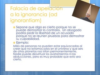 Falacia de apelación
a la ignorancia (ad
ignorantiam)
    Sepone que algo es cierto porque no se
     puede demostrar lo contrario. Un abogado
     podría pedir la libertad de un acusado
     porque no se reunen pruebas para demostrar
     su culpabilidad.
    Ejemplo:
 Miles de personas no pueden estar equivocadas al
 creer que no estamos solos en el universo y que sers
 de otros planetas nos isitan permanentemente.
 Nadie puede desvirtuar los avistamientos ni las
 abducciones, pero es muy probable que esto sea
 cierto.
 