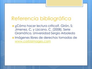 Referencia bibliográfica
 ¿Cómo  hacer lectura crítica?. Girón, S;
  Jimenez, C. y Lizcano, C. (2008). Serie
  Gramática. Universidad Sergio Arboleda
 Imágenes libres de derechos tomadas de
  www.corbisimages.com
 