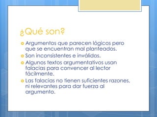 ¿Qué son?
 Argumentos   que parecen lógicos pero
  que se encuentran mal planteados.
 Son inconsistentes e inválidos.
 Algunos textos argumentativos usan
  falacias para convencer al lector
  fácilmente.
 Las falacias no tienen suficientes razones,
  ni relevantes para dar fuerza al
  argumento.
 