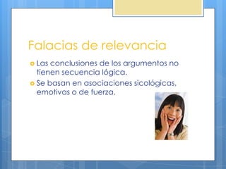 Falacias de relevancia
 Las conclusiones de los argumentos no
  tienen secuencia lógica.
 Se basan en asociaciones sicológicas,
  emotivas o de fuerza.
 