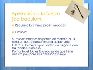 Apelación a la fuerza
(ad baculum)
   Recurre a la amenaza o intimidación.

   Ejemplo:

Si los colombianos no ponen en marcha el TLC,
tendrán que padecer miseria de por vida.
El TLC, es la mejor oportunidad de negocio que
ha tenido Colombia.
Por tanto, el TLC es la única salida que tiene
nuestro país para salir del subdesarrollo.
 