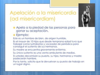 Apelación a la misericordia
(ad misericordiam)
    Apela a la piedad de las personas para
     ganar su aceptación.
    Ejemplo:
 Este es un hombre de bien, de origen humilde.
 Es el mayor de 10 hijos que desde temprana edad tuvo que
 trabajar como lustrabotas y voceador de periódico para
 conseguir el sustento de sus hermanos.
 Su madre se encuentra gravemente enferma.
 Su único sustento es una venta ambulante de medias.
 Si ustedes decomisan su puesto, su hijos, hermanos y madre
 padecerán hambre.
 Por lo tanto, solicito que le devuelvan su puesto de trabajo en
 un lugar digno.
 