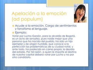 Apelación a la emoción
(ad populum)
   Acude a la emoción. Carga de sentimientos
    y fanatismo el lenguaje.
   Ejemplo:
Votar por Lucho Garzón, para la alcaldía de Bogotá,
es un acto de sensatez, pues nadie mejor que una
persona que ha nacido del pueblo, ha sido un hijo
ejemplar y de origen humilde, que conoce a la
perfección las problemáticas de su ciudad natal, y
ante todo, ha padecido en carne propia, la desidia
del estado. Por tal razón, a quien le importe el destino
de nuestra capital deberá votar por Lucho y no por
otro candidato.
 