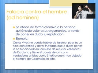 Falacia contra el hombre
(ad hominen)
     Se ataca de forma ofensiva a la persona,
      quitándole valor a sus argumentos, a través
      de poner en duda su reputación.
     Ejemplo:
  Carlos Vives no puede hablar de talento, pues es un
  niño consentido y actor frustrado que a duras penas
  le ha funcionado la formulita de reciclar vallenatos
  de Escalona y tiene el coraje de criticar a
  verdaderos artistas como Shakira que sí han dejado
  el nombre de Colombia en alto.
 