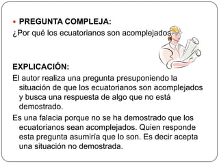  PREGUNTA COMPLEJA:
¿Por qué los ecuatorianos son acomplejados?



EXPLICACIÓN:
El autor realiza una pregunta presuponiendo la
  situación de que los ecuatorianos son acomplejados
  y busca una respuesta de algo que no está
  demostrado.
Es una falacia porque no se ha demostrado que los
  ecuatorianos sean acomplejados. Quien responde
  esta pregunta asumiría que lo son. Es decir acepta
  una situación no demostrada.
 
