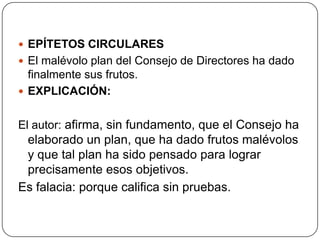  EPÍTETOS CIRCULARES
 El malévolo plan del Consejo de Directores ha dado
  finalmente sus frutos.
 EXPLICACIÓN:


El autor: afirma, sin fundamento, que el Consejo ha
 elaborado un plan, que ha dado frutos malévolos
 y que tal plan ha sido pensado para lograr
 precisamente esos objetivos.
Es falacia: porque califica sin pruebas.
 