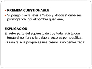  PREMISA CUESTIONABLE:
 Supongo que la revista “Sexo y Noticias” debe ser
 pornográfica. por el nombre que tiene,

EXPLICACIÓN:
El autor parte del supuesto de que toda revista que
  tenga el nombre o la palabra sexo es pornográfica.
Es una falacia porque es una creencia no demostrada.
 