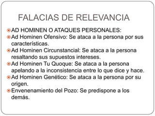 FALACIAS DE RELEVANCIA
 AD HOMINEN O ATAQUES PERSONALES:
 Ad Hominen Ofensivo: Se ataca a la persona por sus
  características.
 Ad Hominen Circunstancial: Se ataca a la persona
  resaltando sus supuestos intereses.
 Ad Hominen Tu Quoque: Se ataca a la persona
  apelando a la inconsistencia entre lo que dice y hace.
 Ad Hominen Genético: Se ataca a la persona por su
  origen.
 Envenenamiento del Pozo: Se predispone a los
  demás.
 