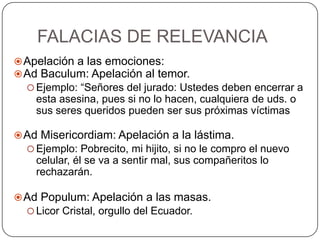 FALACIAS DE RELEVANCIA
 Apelación a las emociones:
 Ad Baculum: Apelación al temor.
   Ejemplo: “Señores del jurado: Ustedes deben encerrar a
    esta asesina, pues si no lo hacen, cualquiera de uds. o
    sus seres queridos pueden ser sus próximas víctimas

 Ad Misericordiam: Apelación a la lástima.
   Ejemplo: Pobrecito, mi hijito, si no le compro el nuevo
    celular, él se va a sentir mal, sus compañeritos lo
    rechazarán.

 Ad Populum: Apelación a las masas.
   Licor Cristal, orgullo del Ecuador.
 