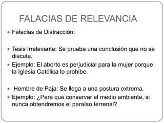 FALACIAS DE RELEVANCIA
 Falacias de Distracción:


 Tesis Irrelevante: Se prueba una conclusión que no se
  discute.
 Ejemplo: El aborto es perjudicial para la mujer porque
  la Iglesia Católica lo prohibe.

 Hombre de Paja: Se llega a una postura extrema.
 Ejemplo: ¿Para qué conservar el medio ambiente, si
 nunca obtendremos el paraíso terrenal?
 