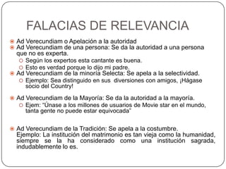 FALACIAS DE RELEVANCIA
 Ad Verecundiam o Apelación a la autoridad
 Ad Verecundiam de una persona: Se da la autoridad a una persona
  que no es experta.
    Según los expertos esta cantante es buena.
    Esto es verdad porque lo dijo mi padre.
 Ad Verecundiam de la minoría Selecta: Se apela a la selectividad.
    Ejemplo: Sea distinguido en sus diversiones con amigos, ¡Hágase
     socio del Country!

 Ad Verecundiam de la Mayoría: Se da la autoridad a la mayoría.
    Ejem: “Únase a los millones de usuarios de Movie star en el mundo,
     tanta gente no puede estar equivocada”


 Ad Verecundiam de la Tradición: Se apela a la costumbre.
  Ejemplo: La institución del matrimonio es tan vieja como la humanidad,
  siempre se la ha considerado como una institución sagrada,
  indudablemente lo es.
 