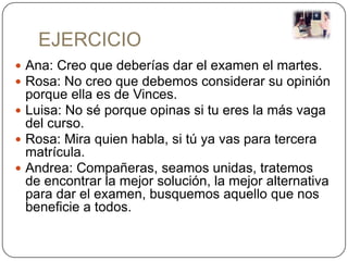 EJERCICIO
 Ana: Creo que deberías dar el examen el martes.
 Rosa: No creo que debemos considerar su opinión
  porque ella es de Vinces.
 Luisa: No sé porque opinas si tu eres la más vaga
  del curso.
 Rosa: Mira quien habla, si tú ya vas para tercera
  matrícula.
 Andrea: Compañeras, seamos unidas, tratemos
  de encontrar la mejor solución, la mejor alternativa
  para dar el examen, busquemos aquello que nos
  beneficie a todos.
 