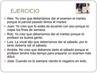 EJERCICIO
 Alex: Yo creo que deberíamos dar el examen el martes
    porque el parcial pasado dimos el martes.
   Juan: Yo creo que tú estás de acuerdo con eso porque tú
    viajas los fines de semana.
   Rob: Yo creo que deberíamos dar el martes porque el
    profesor es buena gente.
   Luis: La vocal dijo que deberíamos dar el sábado, por lo
    tanto debería ser el sábado.
   Andrés: No creo que debamos darlo el sábado porque el
    profesor tendrá más tiempo para preparar un examen más
    difícil.
   José: Cuando no tú siempre viendo lo negativo en todo.
 