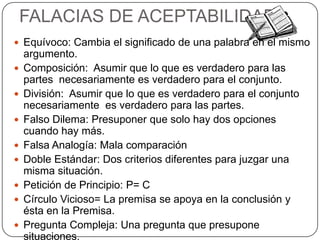 FALACIAS DE ACEPTABILIDAD
 Equívoco: Cambia el significado de una palabra en el mismo
    argumento.
   Composición: Asumir que lo que es verdadero para las
    partes necesariamente es verdadero para el conjunto.
   División: Asumir que lo que es verdadero para el conjunto
    necesariamente es verdadero para las partes.
   Falso Dilema: Presuponer que solo hay dos opciones
    cuando hay más.
   Falsa Analogía: Mala comparación
   Doble Estándar: Dos criterios diferentes para juzgar una
    misma situación.
   Petición de Principio: P= C
   Círculo Vicioso= La premisa se apoya en la conclusión y
    ésta en la Premisa.
   Pregunta Compleja: Una pregunta que presupone
    situaciones.
 