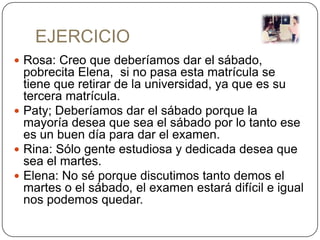 EJERCICIO
 Rosa: Creo que deberíamos dar el sábado,
  pobrecita Elena, si no pasa esta matrícula se
  tiene que retirar de la universidad, ya que es su
  tercera matrícula.
 Paty; Deberíamos dar el sábado porque la
  mayoría desea que sea el sábado por lo tanto ese
  es un buen día para dar el examen.
 Rina: Sólo gente estudiosa y dedicada desea que
  sea el martes.
 Elena: No sé porque discutimos tanto demos el
  martes o el sábado, el examen estará difícil e igual
  nos podemos quedar.
 