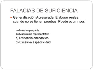 FALACIAS DE SUFICIENCIA
 Generalización Apresurada: Elaborar reglas
 cuando no se tienen pruebas. Puede ocurrir por:

   a) Muestra pequeña
   b) Muestra no representativa
   c) Evidencia anecdótica
   d) Excesiva especificidad
 