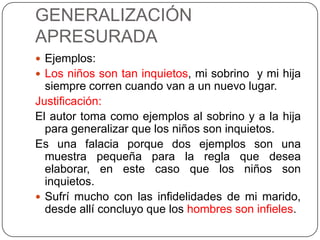 GENERALIZACIÓN
APRESURADA
 Ejemplos:
 Los niños son tan inquietos, mi sobrino y mi hija
  siempre corren cuando van a un nuevo lugar.
Justificación:
El autor toma como ejemplos al sobrino y a la hija
  para generalizar que los niños son inquietos.
Es una falacia porque dos ejemplos son una
  muestra pequeña para la regla que desea
  elaborar, en este caso que los niños son
  inquietos.
 Sufrí mucho con las infidelidades de mi marido,
  desde allí concluyo que los hombres son infieles.
 