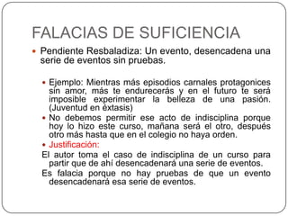 FALACIAS DE SUFICIENCIA
 Pendiente Resbaladiza: Un evento, desencadena una
 serie de eventos sin pruebas.

   Ejemplo: Mientras más episodios carnales protagonices
    sin amor, más te endurecerás y en el futuro te será
    imposible experimentar la belleza de una pasión.
    (Juventud en éxtasis)
   No debemos permitir ese acto de indisciplina porque
    hoy lo hizo este curso, mañana será el otro, después
    otro más hasta que en el colegio no haya orden.
   Justificación:
  El autor toma el caso de indisciplina de un curso para
    partir que de ahí desencadenará una serie de eventos.
  Es falacia porque no hay pruebas de que un evento
    desencadenará esa serie de eventos.
 