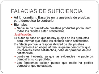 FALACIAS DE SUFICIENCIA
 Ad Ignorantiam: Basarse en la ausencia de pruebas
  para demostrar lo contrario.
 Ejemplos:
   Nadie se ha quejado de nuestros productos por lo tanto
    todos los clientes están satisfechos.
  Justificación:
  El autor se basa en que no hay quejas de los productos
    para afirmar que todos los clientes están satisfechos.
  Es falacia porque la responsabilidad de dar pruebas
    siempre está en el que afirma, si quiere demostrar que
    los clientes están satisfechos, debe dar pruebas de esa
    satisfacción.
   Jonás es inocente, ya que las evidencias no pudieron
    demostrar su culpabilidad.
   Los fantasmas existen puesto que nadie ha podido
    demostrar que no existan.
 