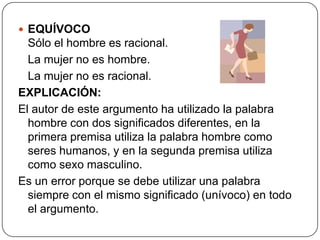  EQUÍVOCO
  Sólo el hombre es racional.
  La mujer no es hombre.
  La mujer no es racional.
EXPLICACIÓN:
El autor de este argumento ha utilizado la palabra
  hombre con dos significados diferentes, en la
  primera premisa utiliza la palabra hombre como
  seres humanos, y en la segunda premisa utiliza
  como sexo masculino.
Es un error porque se debe utilizar una palabra
  siempre con el mismo significado (unívoco) en todo
  el argumento.
 