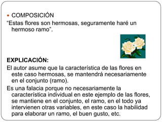  COMPOSICIÓN
“Estas flores son hermosas, seguramente haré un
  hermoso ramo”.




EXPLICACIÓN:
El autor asume que la característica de las flores en
  este caso hermosas, se mantendrá necesariamente
  en el conjunto (ramo).
Es una falacia porque no necesariamente la
  característica individual en este ejemplo de las flores,
  se mantiene en el conjunto, el ramo, en el todo ya
  intervienen otras variables, en este caso la habilidad
  para elaborar un ramo, el buen gusto, etc.
 