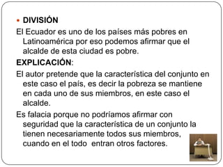  DIVISIÓN
El Ecuador es uno de los países más pobres en
  Latinoamérica por eso podemos afirmar que el
  alcalde de esta ciudad es pobre.
EXPLICACIÓN:
El autor pretende que la característica del conjunto en
  este caso el país, es decir la pobreza se mantiene
  en cada uno de sus miembros, en este caso el
  alcalde.
Es falacia porque no podríamos afirmar con
  seguridad que la característica de un conjunto la
  tienen necesariamente todos sus miembros,
  cuando en el todo entran otros factores.
 